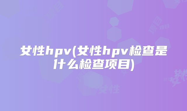 女性hpv(女性hpv检查是什么检查项目)