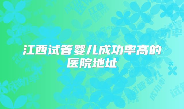 江西试管婴儿成功率高的医院地址