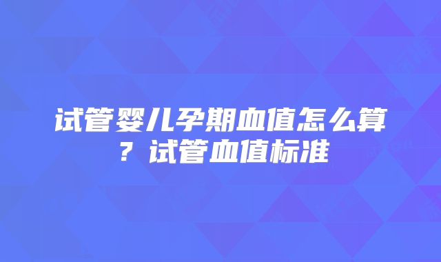 试管婴儿孕期血值怎么算？试管血值标准
