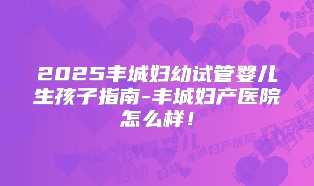 2025丰城妇幼试管婴儿生孩子指南-丰城妇产医院怎么样!