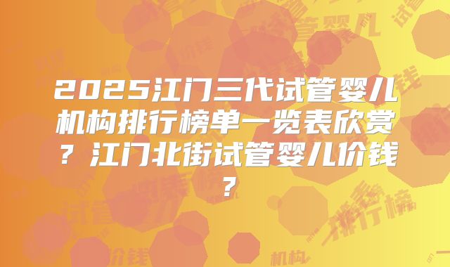 2025江门三代试管婴儿机构排行榜单一览表欣赏？江门北街试管婴儿价钱？