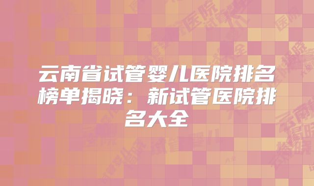 云南省试管婴儿医院排名榜单揭晓：新试管医院排名大全