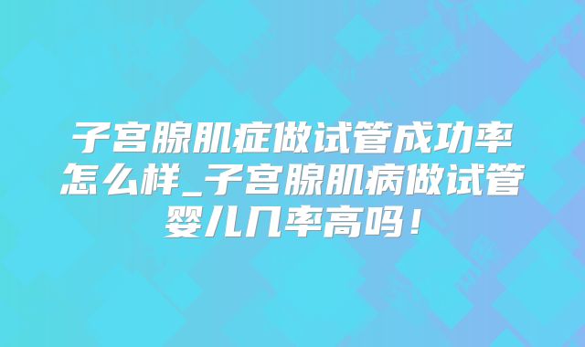 子宫腺肌症做试管成功率怎么样_子宫腺肌病做试管婴儿几率高吗！