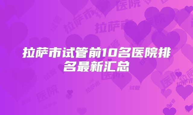 拉萨市试管前10名医院排名最新汇总