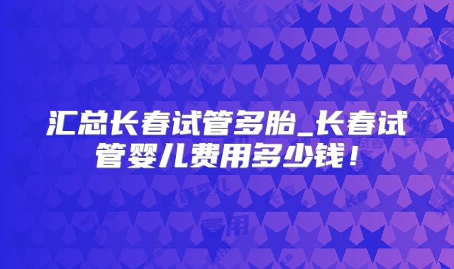 汇总长春试管多胎_长春试管婴儿费用多少钱!