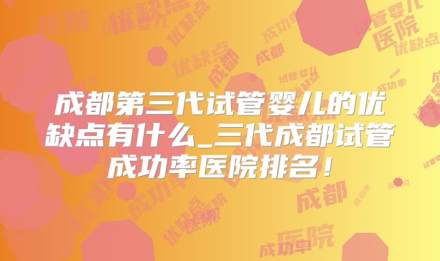 成都第三代试管婴儿的优缺点有什么_三代成都试管成功率医院排名！
