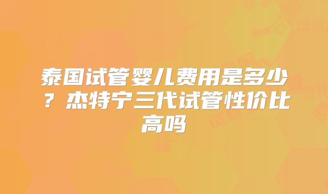 泰国试管婴儿费用是多少？杰特宁三代试管性价比高吗