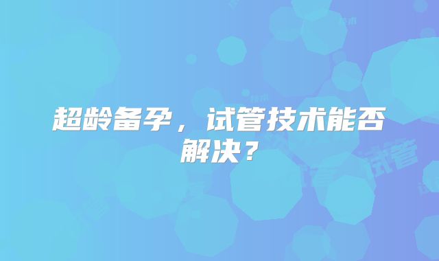 超龄备孕，试管技术能否解决？