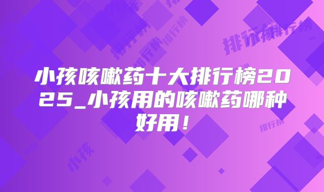 小孩咳嗽药十大排行榜2025_小孩用的咳嗽药哪种好用！