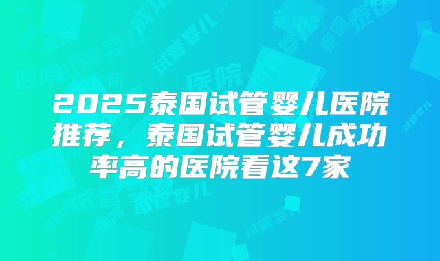 2025泰国试管婴儿医院推荐，泰国试管婴儿成功率高的医院看这7家