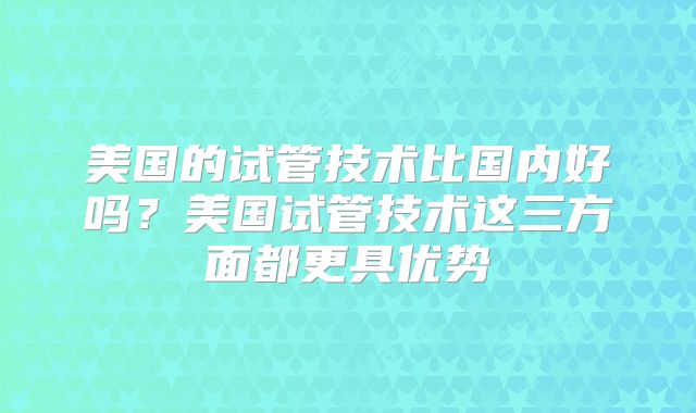 美国的试管技术比国内好吗？美国试管技术这三方面都更具优势