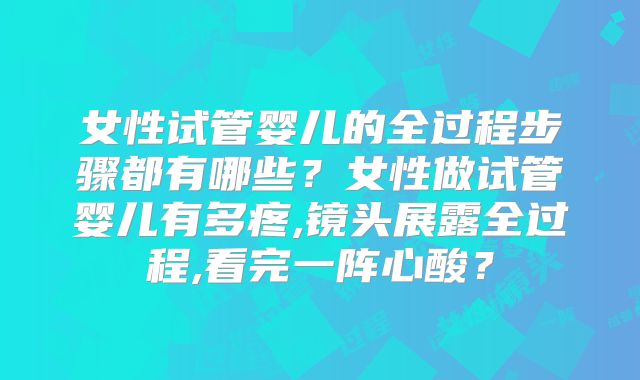 女性试管婴儿的全过程步骤都有哪些？女性做试管婴儿有多疼,镜头展露全过程,看完一阵心酸？