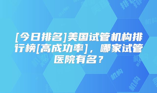 [今日排名]美国试管机构排行榜[高成功率]，哪家试管医院有名？
