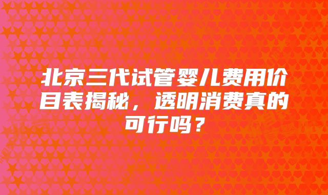 北京三代试管婴儿费用价目表揭秘,透明消费真的可行吗?