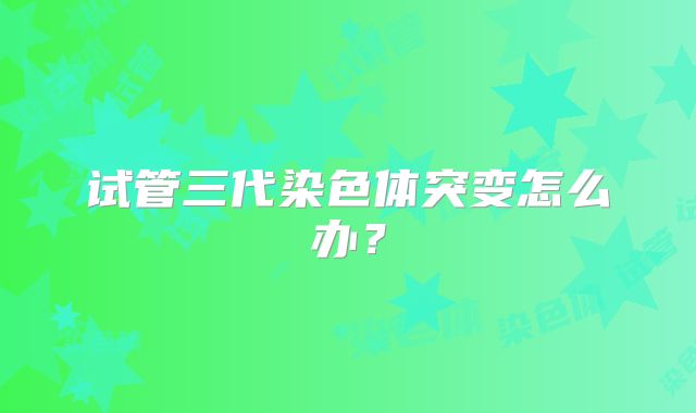 试管三代染色体突变怎么办？