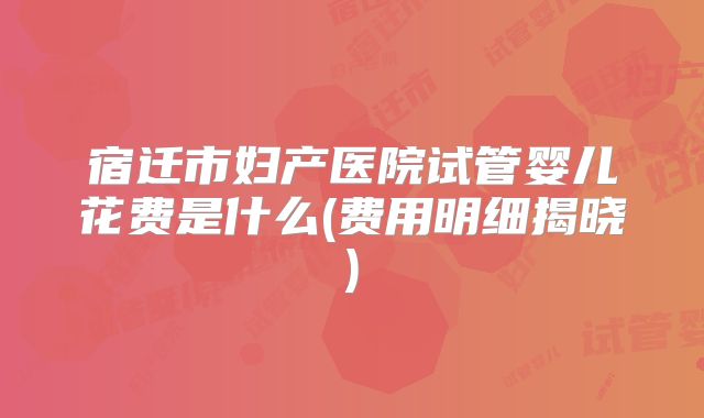 宿迁市妇产医院试管婴儿花费是什么(费用明细揭晓)