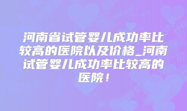 河南省试管婴儿成功率比较高的医院以及价格_河南试管婴儿成功率比较高的医院！