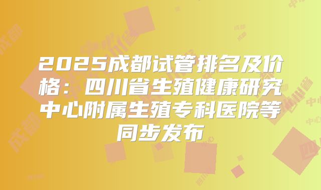 2025成都试管排名及价格:四川省生殖健康研究中心附属生殖专科医院等同步发布