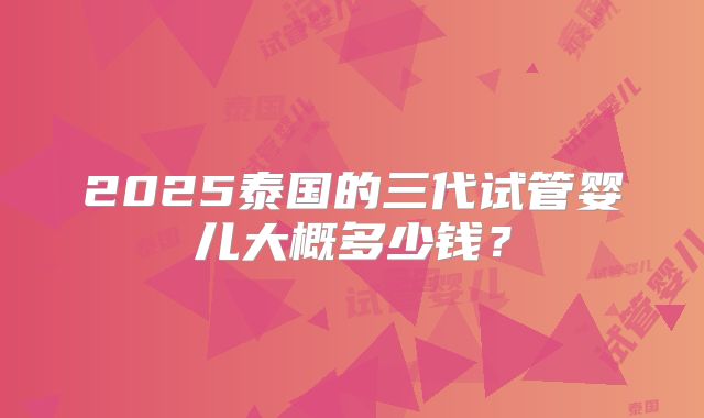 2025泰国的三代试管婴儿大概多少钱?