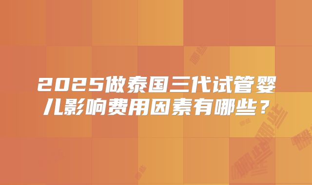 2025做泰国三代试管婴儿影响费用因素有哪些？