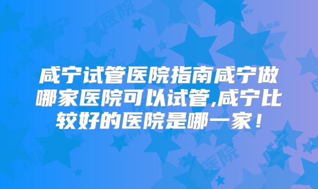 咸宁试管医院指南咸宁做哪家医院可以试管,咸宁比较好的医院是哪一家!