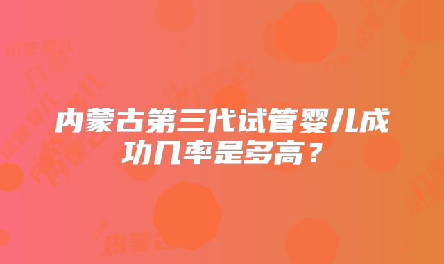 内蒙古第三代试管婴儿成功几率是多高？