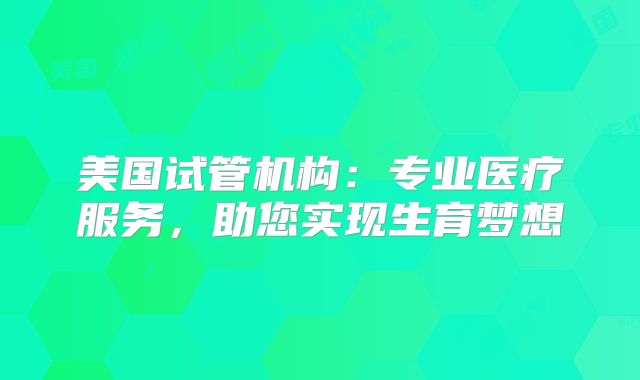 美国试管机构：专业医疗服务，助您实现生育梦想
