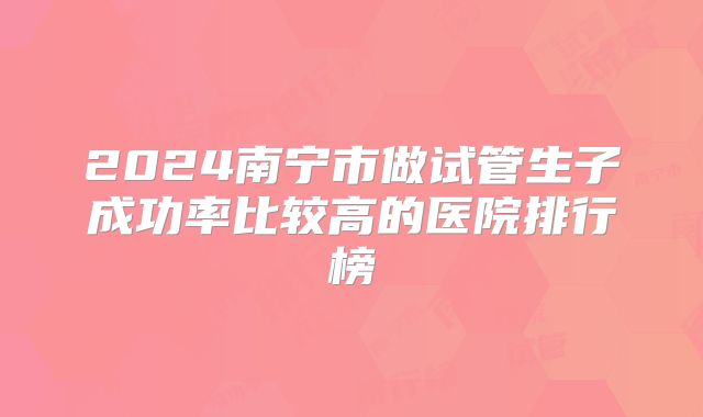 2024南宁市做试管生子成功率比较高的医院排行榜