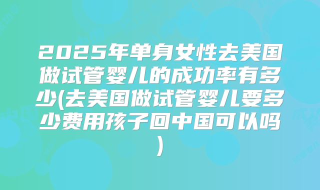 2025年单身女性去美国做试管婴儿的成功率有多少(去美国做试管婴儿要多少费用孩子回中国可以吗)