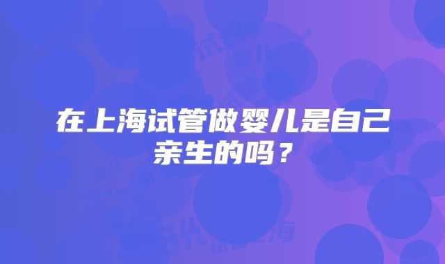 在上海试管做婴儿是自己亲生的吗?