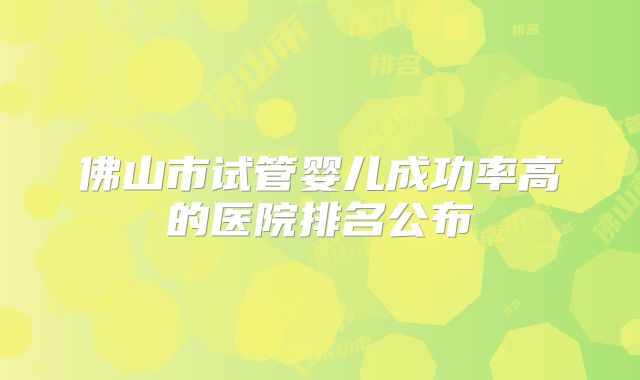 佛山市试管婴儿成功率高的医院排名公布