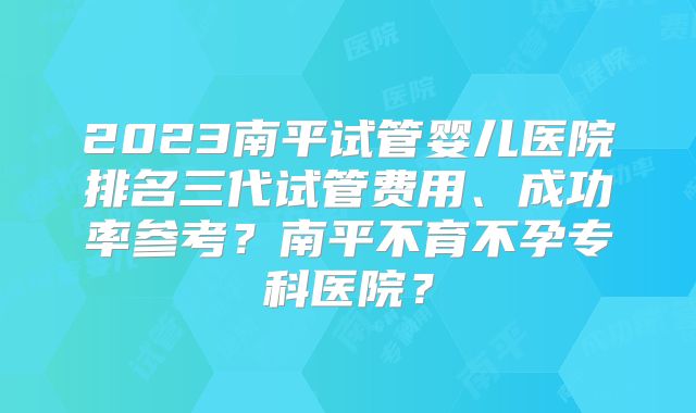 2023南平试管婴儿医院排名三代试管费用、成功率参考？南平不育不孕专科医院？