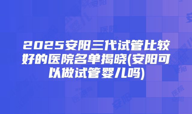 2025安阳三代试管比较好的医院名单揭晓(安阳可以做试管婴儿吗)