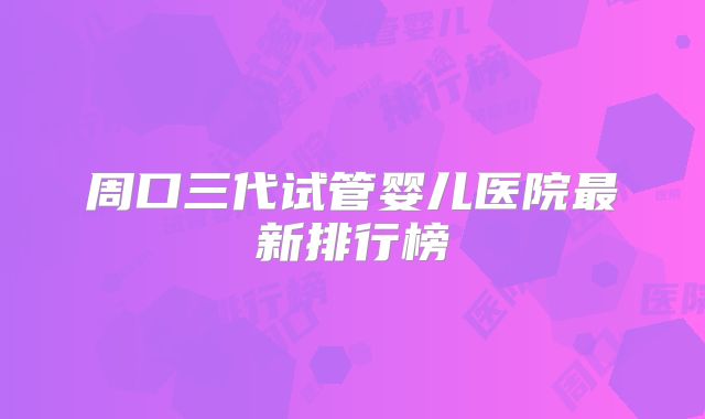 周口三代试管婴儿医院最新排行榜