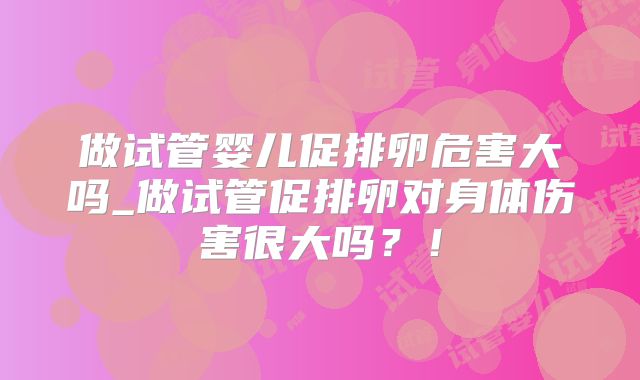 做试管婴儿促排卵危害大吗_做试管促排卵对身体伤害很大吗？！