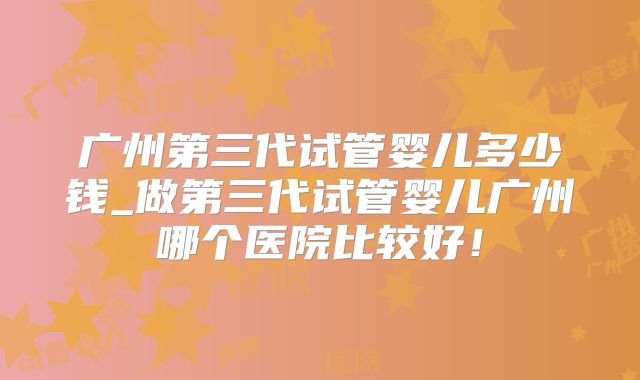 广州第三代试管婴儿多少钱_做第三代试管婴儿广州哪个医院比较好!