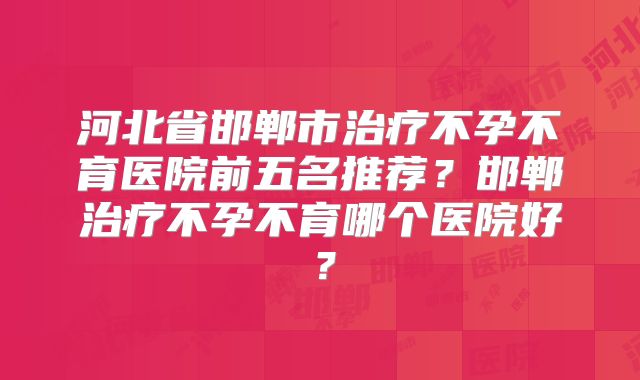 河北省邯郸市治疗不孕不育医院前五名推荐？邯郸治疗不孕不育哪个医院好？