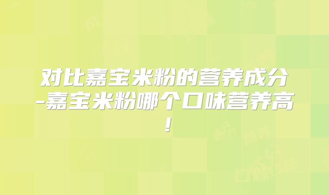 对比嘉宝米粉的营养成分-嘉宝米粉哪个口味营养高！