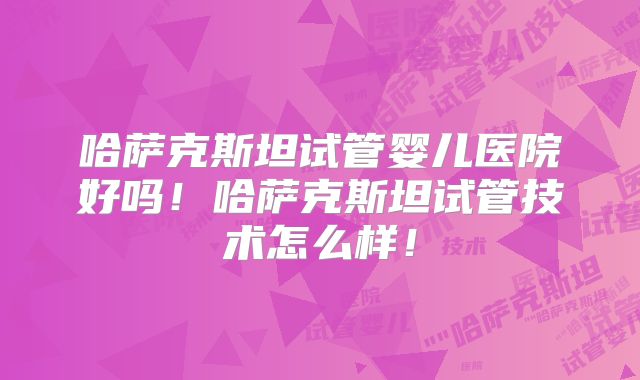 哈萨克斯坦试管婴儿医院好吗！哈萨克斯坦试管技术怎么样！