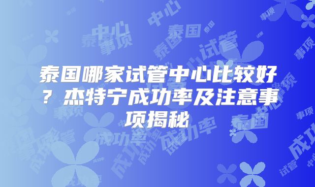泰国哪家试管中心比较好?杰特宁成功率及注意事项揭秘