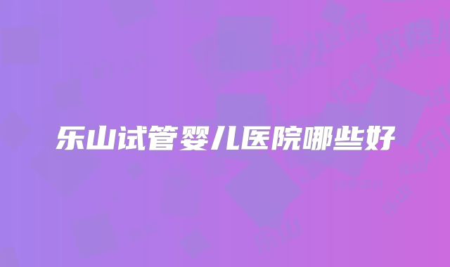 乐山试管婴儿医院哪些好