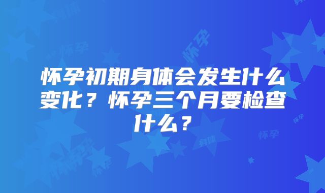怀孕初期身体会发生什么变化？怀孕三个月要检查什么？