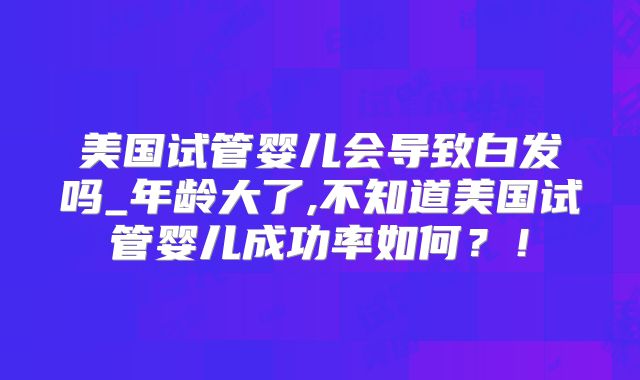 美国试管婴儿会导致白发吗_年龄大了,不知道美国试管婴儿成功率如何?!