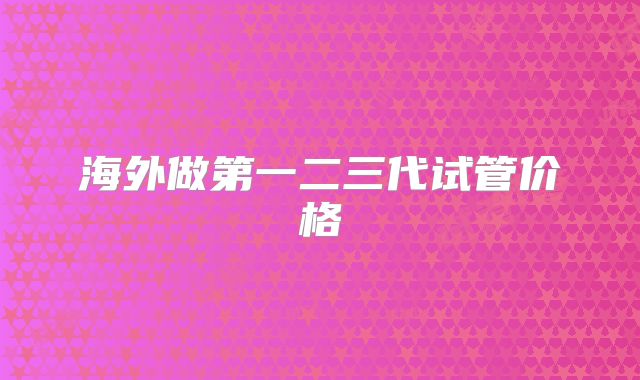 海外做第一二三代试管价格