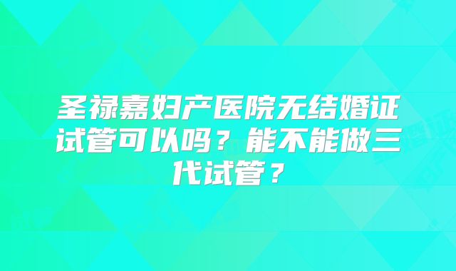 圣禄嘉妇产医院无结婚证试管可以吗?能不能做三代试管?