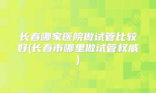 长春哪家医院做试管比较好(长春市哪里做试管权威)