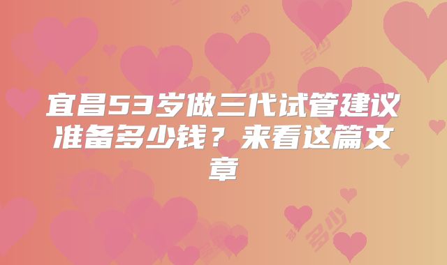 宜昌53岁做三代试管建议准备多少钱？来看这篇文章