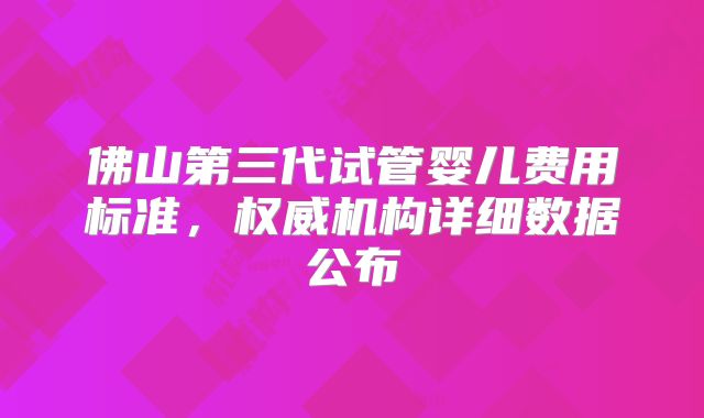 佛山第三代试管婴儿费用标准，权威机构详细数据公布
