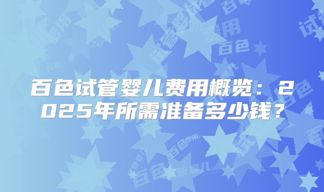 百色试管婴儿费用概览：2025年所需准备多少钱？