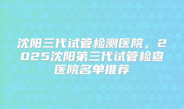 沈阳三代试管检测医院，2025沈阳第三代试管检查医院名单推荐